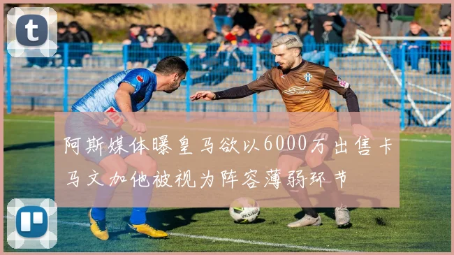 阿斯媒体曝皇马欲以6000万出售卡马文加他被视为阵容薄弱环节