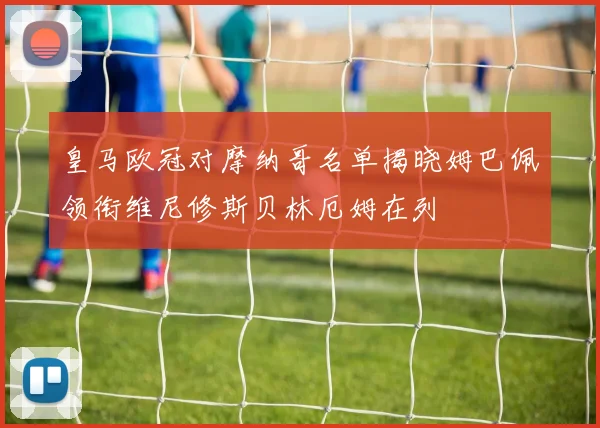 皇马欧冠对摩纳哥名单揭晓姆巴佩领衔维尼修斯贝林厄姆在列