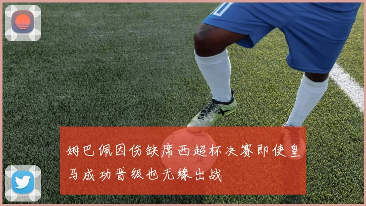 姆巴佩因伤缺席西超杯决赛即使皇马成功晋级也无缘出战