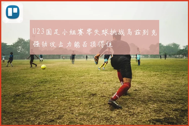 U23国足小组赛零失球挑战乌兹别克强劲攻击力能否顶得住