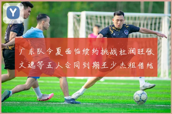 广东队今夏面临续约挑战杜润旺张文逸等五人合同到期王少杰租借结束