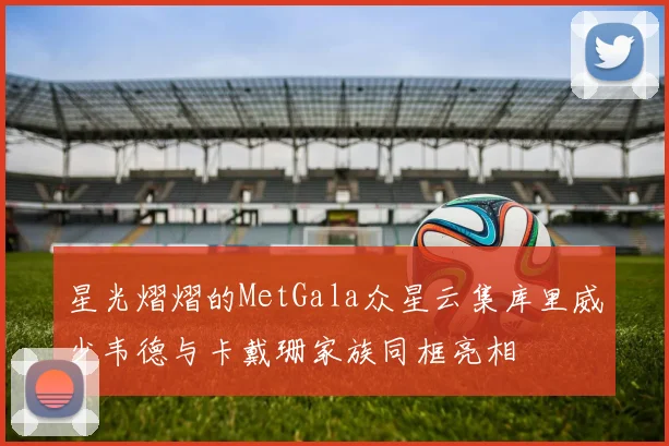 星光熠熠的MetGala众星云集库里威少韦德与卡戴珊家族同框亮相