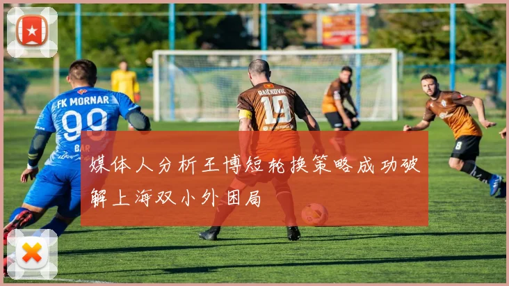 媒体人分析王博短轮换策略成功破解上海双小外困局