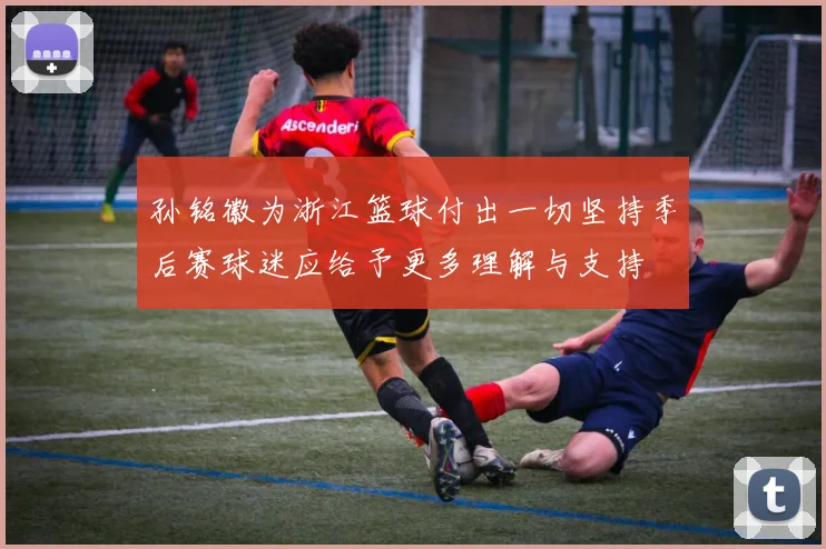 孙铭徽为浙江篮球付出一切坚持季后赛球迷应给予更多理解与支持