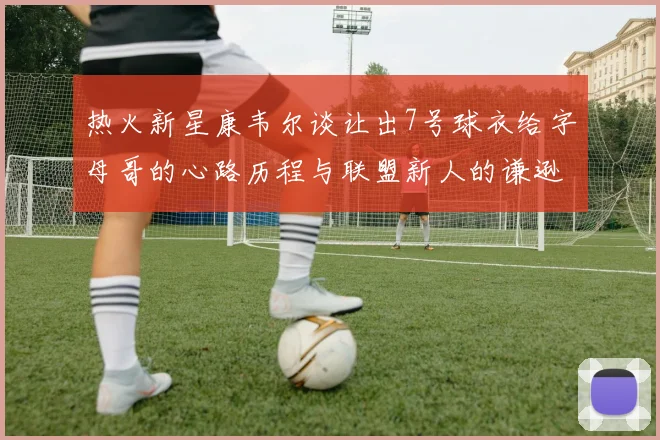热火新星康韦尔谈让出7号球衣给字母哥的心路历程与联盟新人的谦逊态度