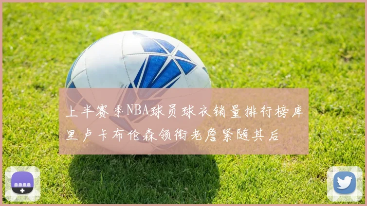 上半赛季NBA球员球衣销量排行榜库里卢卡布伦森领衔老詹紧随其后