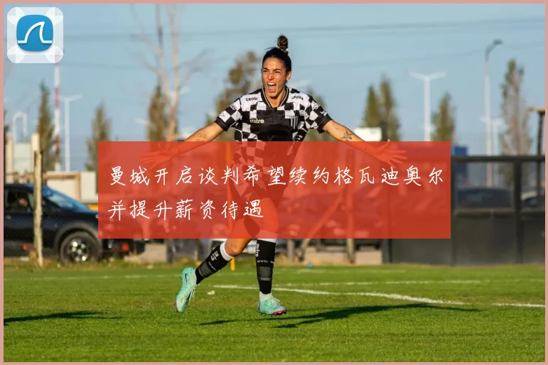 曼城开启谈判希望续约格瓦迪奥尔并提升薪资待遇