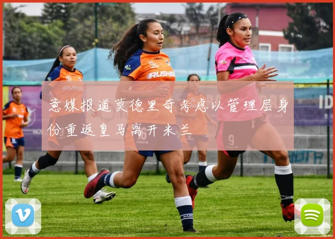 意媒报道莫德里奇考虑以管理层身份重返皇马离开米兰