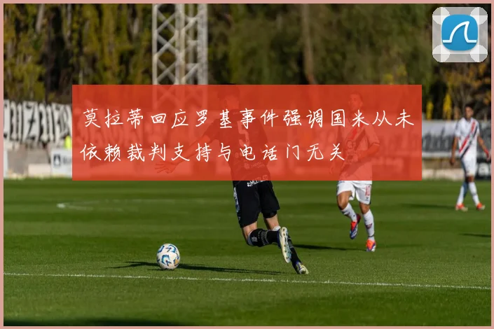 莫拉蒂回应罗基事件强调国米从未依赖裁判支持与电话门无关