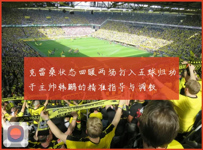 克雷桑状态回暖两场打入五球归功于主帅韩鹏的精准指导与调教