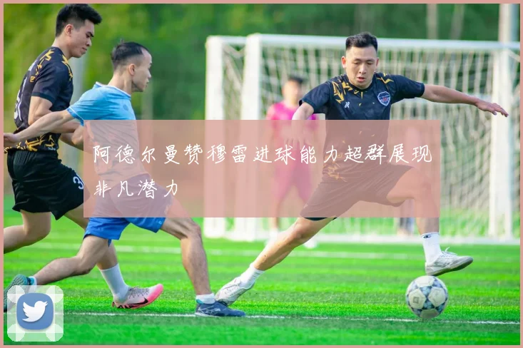 阿德尔曼赞穆雷进球能力超群展现非凡潜力
